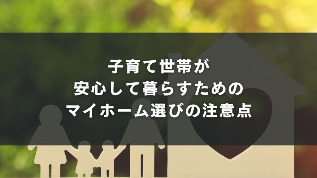 子育て世帯が安心して暮らすためのマイホーム選びの注意点
